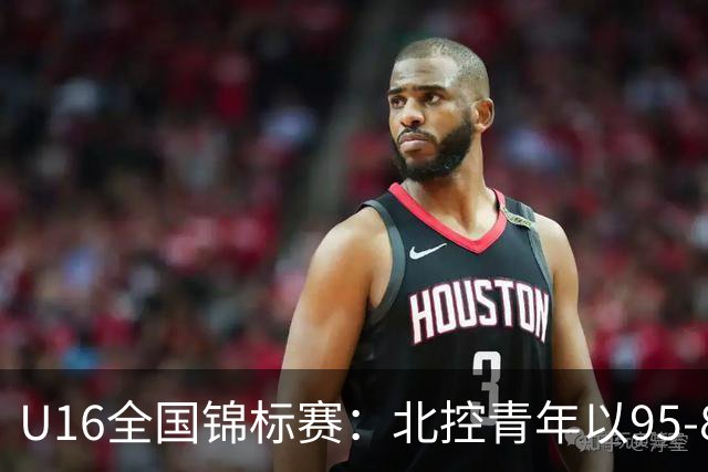 U16全国锦标赛：北控青年以95-86力克沈阳体发，孙煜哲表现出色